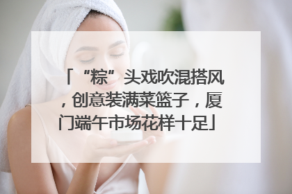 “粽”头戏吹混搭风，创意装满菜篮子，厦门端午市场花样十足