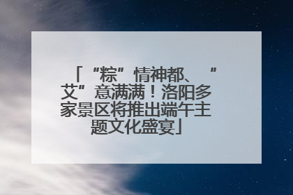 “粽”情神都、“艾”意满满！洛阳多家景区将推出端午主题文化盛宴