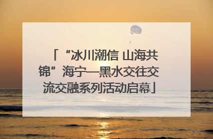 “冰川潮信 山海共锦”海宁—黑水交往交流交融系列活动启幕