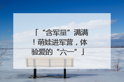 “含军量”满满！萌娃进军营，体验爱的“六一”