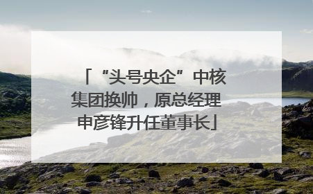 “头号央企”中核集团换帅，原总经理申彦锋升任董事长