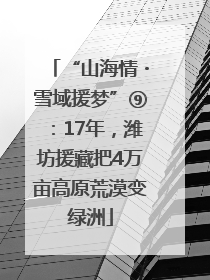 “山海情・雪域援梦”⑨：17年，潍坊援藏把4万亩高原荒漠变绿洲