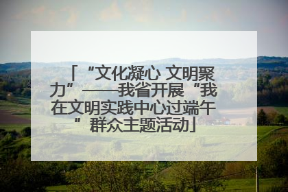 “文化凝心 文明聚力”——我省开展“我在文明实践中心过端午”群众主题活动