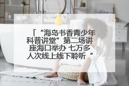 “海岛书香青少年科普讲堂”第二场讲座海口举办 七万多人次线上线下聆听“工匠精神”