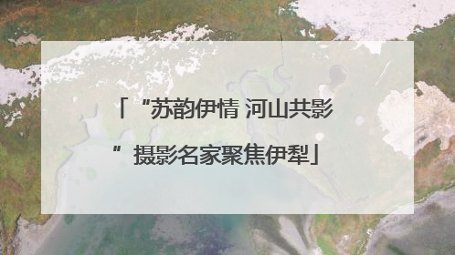 “苏韵伊情 河山共影”摄影名家聚焦伊犁