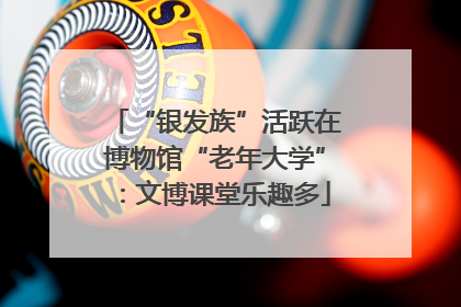 “银发族”活跃在博物馆“老年大学”：文博课堂乐趣多