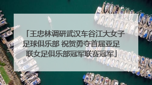 王忠林调研武汉车谷江大女子足球俱乐部 祝贺勇夺首届亚足联女足俱乐部冠军联赛冠军