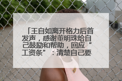 王自如离开格力后首发声，感谢董明珠给自己鼓励和帮助，回应“工资条”：清楚自己要什么，工资条不重要