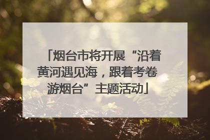 烟台市将开展“沿着黄河遇见海，跟着考卷游烟台”主题活动