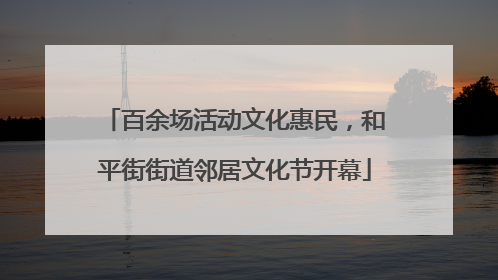 百余场活动文化惠民，和平街街道邻居文化节开幕