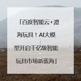 百度智能云+澄海玩具！AI大模型开启千亿级智能玩具市场新蓝海