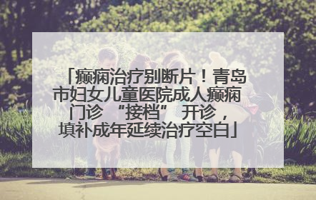 癫痫治疗别断片！青岛市妇女儿童医院成人癫痫门诊 “接档” 开诊，填补成年延续治疗空白