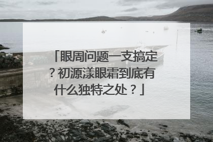 眼周问题一支搞定？初源漾眼霜到底有什么独特之处？