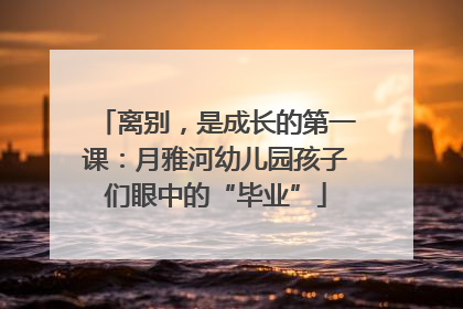 离别，是成长的第一课：月雅河幼儿园孩子们眼中的“毕业”