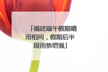 福建端午假期晴雨相间，假期后半段雨势增强