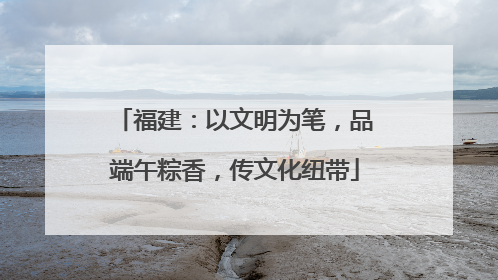 福建：以文明为笔，品端午粽香，传文化纽带