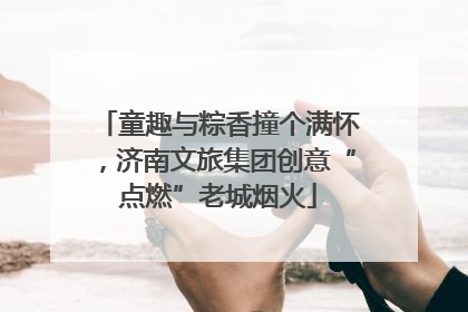童趣与粽香撞个满怀，济南文旅集团创意“点燃”老城烟火