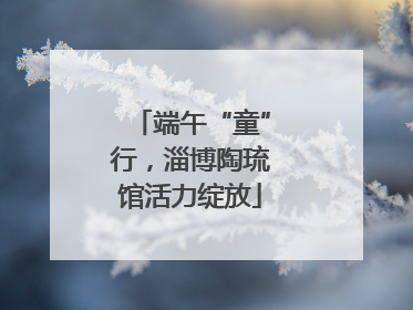 端午“童”行，淄博陶琉馆活力绽放