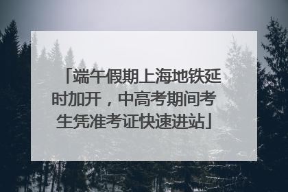 端午假期上海地铁延时加开，中高考期间考生凭准考证快速进站