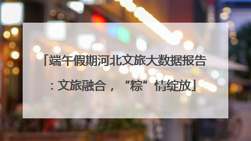 端午假期河北文旅大数据报告：文旅融合，“粽”情绽放