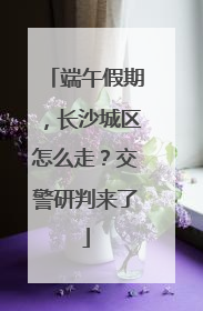 端午假期，长沙城区怎么走？交警研判来了