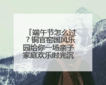 端午节怎么过？铜官窑国风乐园给你一场亲子家庭欢乐时光沉浸式新体验