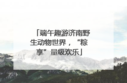 端午趣游济南野生动物世界，“粽享”量级欢乐