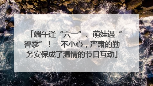 端午逢“六一”、萌娃遇“警黍”！一不小心，严肃的勤务安保成了温情的节日互动