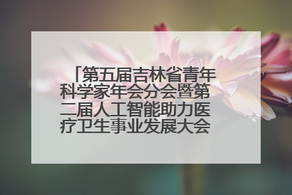 第五届吉林省青年科学家年会分会暨第二届人工智能助力医疗卫生事业发展大会在长春召开