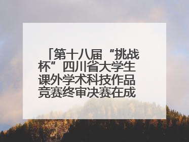 第十八届“挑战杯”四川省大学生课外学术科技作品竞赛终审决赛在成都举行