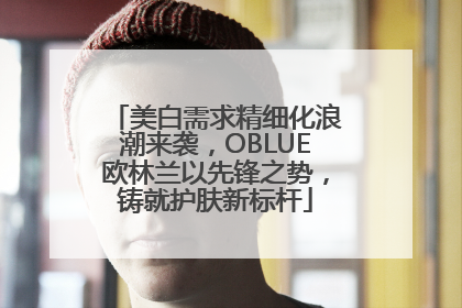 美白需求精细化浪潮来袭，OBLUE欧林兰以先锋之势，铸就护肤新标杆