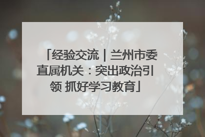 经验交流｜兰州市委直属机关：突出政治引领 抓好学习教育