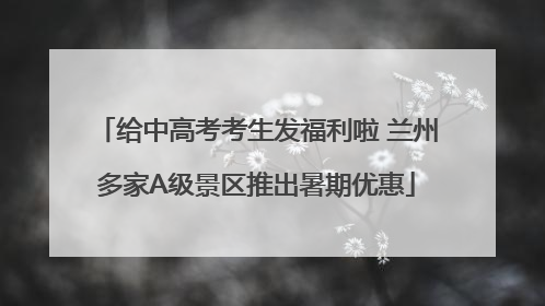 给中高考考生发福利啦 兰州多家A级景区推出暑期优惠
