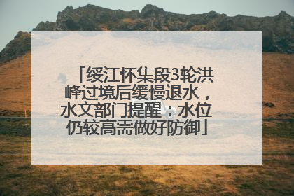 绥江怀集段3轮洪峰过境后缓慢退水，水文部门提醒：水位仍较高需做好防御