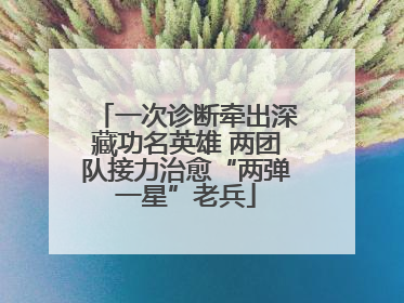一次诊断牵出深藏功名英雄 两团队接力治愈“两弹一星”老兵