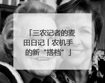三农记者的麦田日记丨农机手的新“搭档”