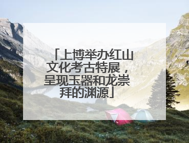 上博举办红山文化考古特展，呈现玉器和龙崇拜的渊源