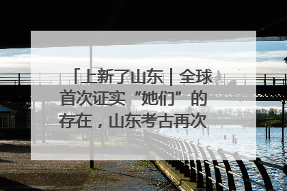 上新了山东｜全球首次证实“她们”的存在，山东考古再次震惊世界！