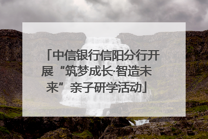 中信银行信阳分行开展“筑梦成长·智造未来”亲子研学活动