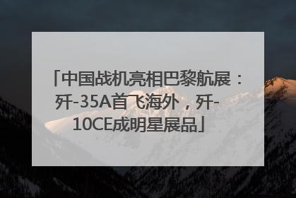 中国战机亮相巴黎航展：歼-35A首飞海外，歼-10CE成明星展品