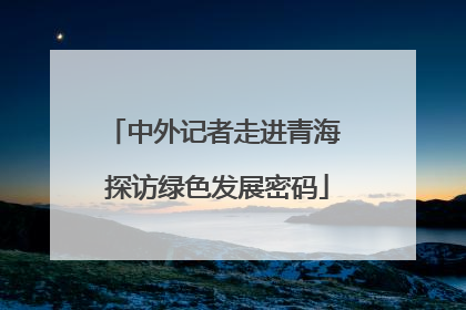 中外记者走进青海 探访绿色发展密码