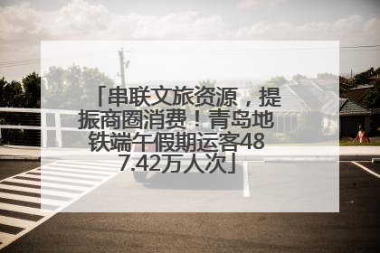 串联文旅资源，提振商圈消费！青岛地铁端午假期运客487.42万人次