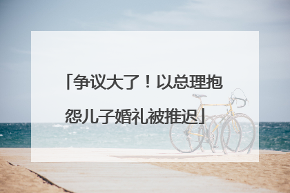 争议大了！以总理抱怨儿子婚礼被推迟