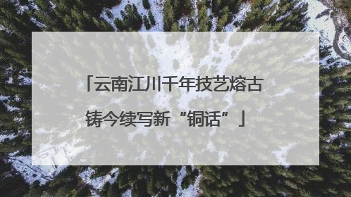 云南江川千年技艺熔古铸今续写新“铜话”