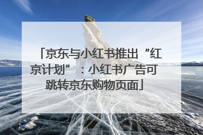 京东与小红书推出“红京计划”：小红书广告可跳转京东购物页面
