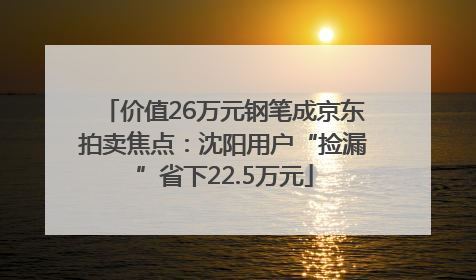 价值26万元钢笔成京东拍卖焦点：沈阳用户“捡漏”省下22.5万元
