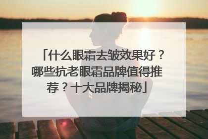 什么眼霜去皱效果好？哪些抗老眼霜品牌值得推荐？十大品牌揭秘
