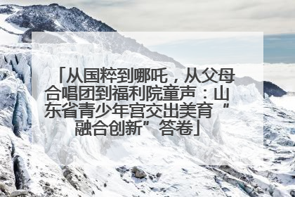 从国粹到哪吒，从父母合唱团到福利院童声：山东省青少年宫交出美育“融合创新”答卷