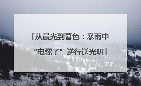 从晨光到暮色：暴雨中“电骡子”逆行送光明