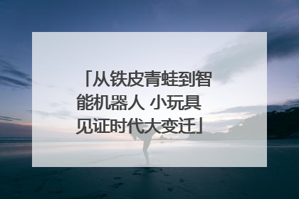 从铁皮青蛙到智能机器人 小玩具见证时代大变迁